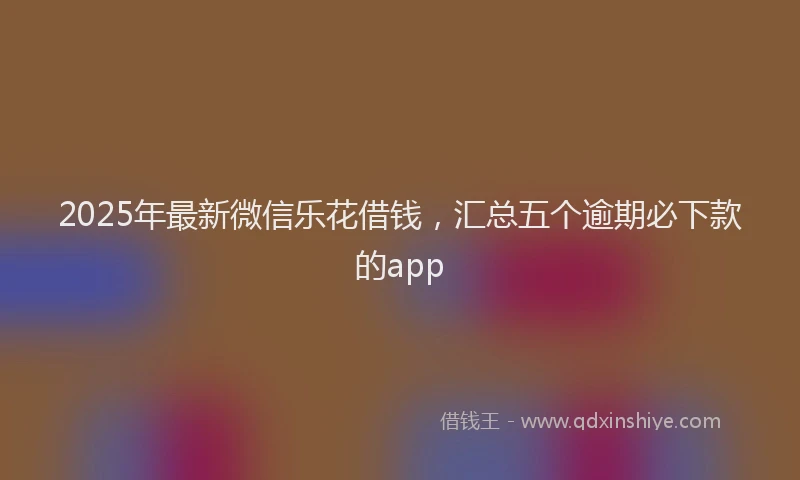 2025年最新微信乐花借钱，汇总五个逾期必下款的app