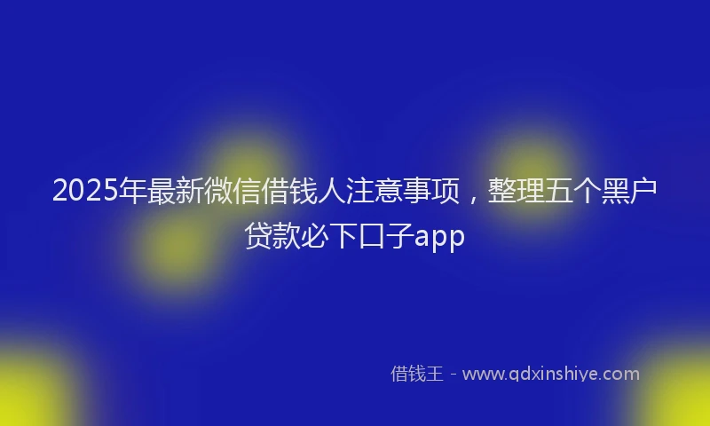 2025年最新微信借钱人注意事项，整理五个黑户贷款必下口子app