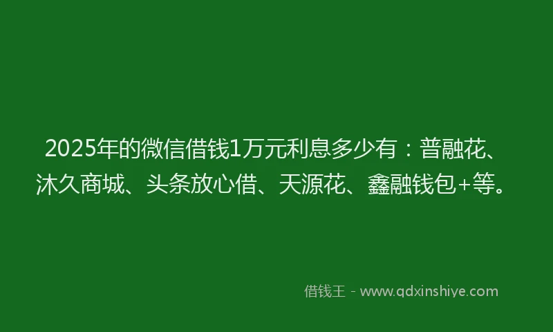 2025年的微信借钱1万元利息多少有：普融花、沐久商城、头条放心借、天源花、鑫融钱包+等。