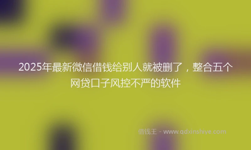 2025年最新微信借钱给别人就被删了，整合五个网贷口子风控不严的软件