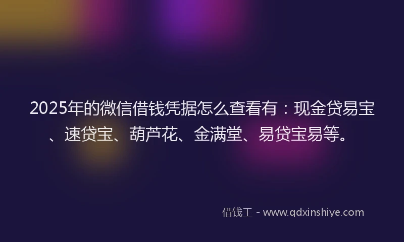 2025年的微信借钱凭据怎么查看有：现金贷易宝、速贷宝、葫芦花、金满堂、易贷宝易等。