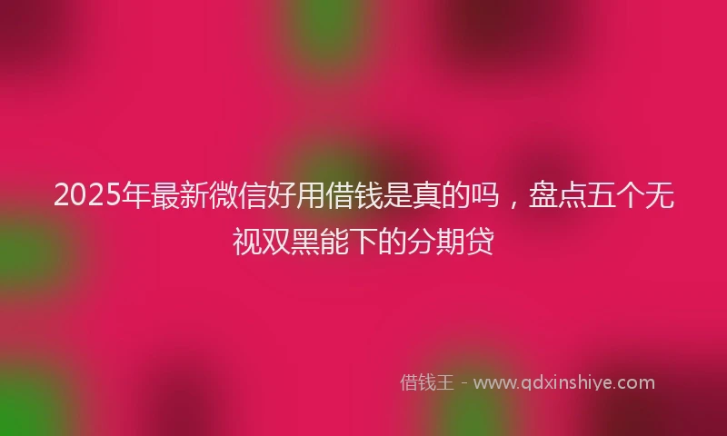 2025年最新微信好用借钱是真的吗，盘点五个无视双黑能下的分期贷