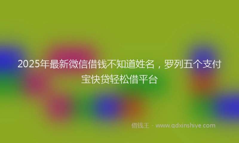 2025年最新微信借钱不知道姓名，罗列五个支付宝快贷轻松借平台