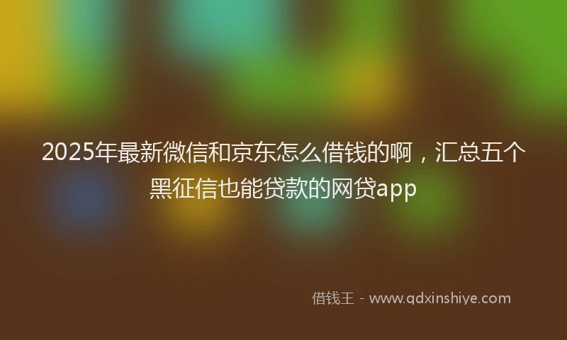 2025年最新微信和京东怎么借钱的啊，汇总五个黑征信也能贷款的网贷app