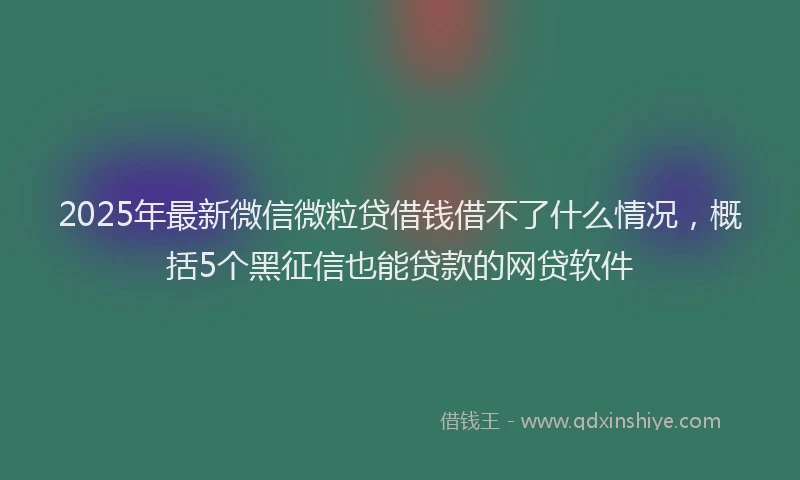 2025年最新微信微粒贷借钱借不了什么情况，概括5个黑征信也能贷款的网贷软件