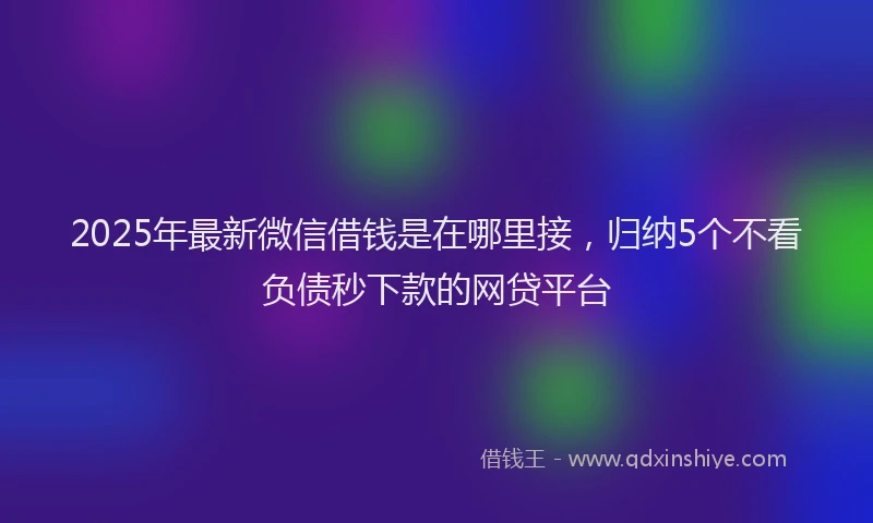2025年最新微信借钱是在哪里接，归纳5个不看负债秒下款的网贷平台