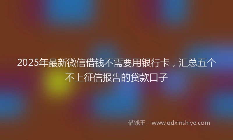 2025年最新微信借钱不需要用银行卡，汇总五个不上征信报告的贷款口子
