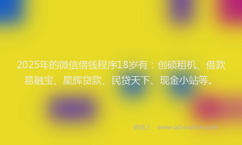 2025年的微信借钱程序18岁有：创硕租机、借款易融宝、星辉贷款、民贷天下、现金小站等。