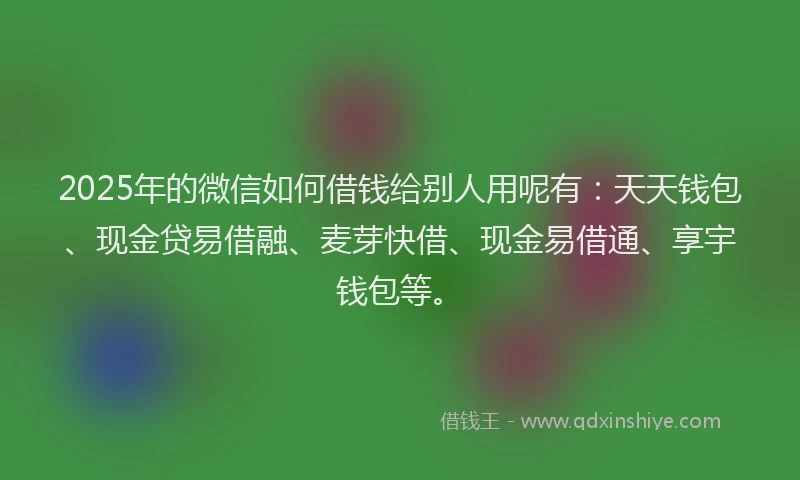 2025年的微信如何借钱给别人用呢有：天天钱包、现金贷易借融、麦芽快借、现金易借通、享宇钱包等。