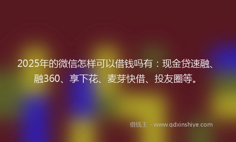 2025年的微信怎样可以借钱吗有：现金贷速融、融360、享下花、麦芽快借、投友圈等。