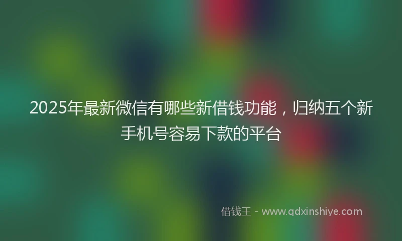 2025年最新微信有哪些新借钱功能，归纳五个新手机号容易下款的平台