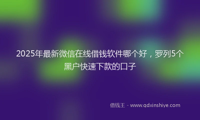 2025年最新微信在线借钱软件哪个好，罗列5个黑户快速下款的口子