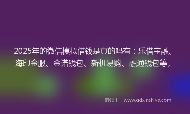 2025年的微信模拟借钱是真的吗有：乐借宝融、海印金服、金诺钱包、新机易购、融通钱包等。