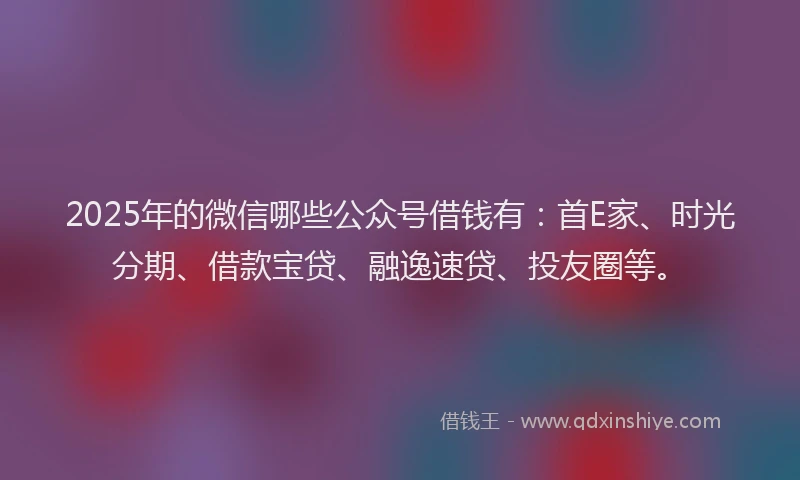 2025年的微信哪些公众号借钱有：首E家、时光分期、借款宝贷、融逸速贷、投友圈等。