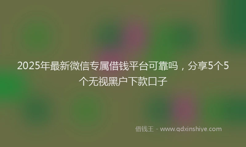 2025年最新微信专属借钱平台可靠吗，分享5个5个无视黑户下款口子