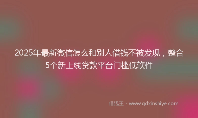 2025年最新微信怎么和别人借钱不被发现，整合5个新上线贷款平台门槛低软件