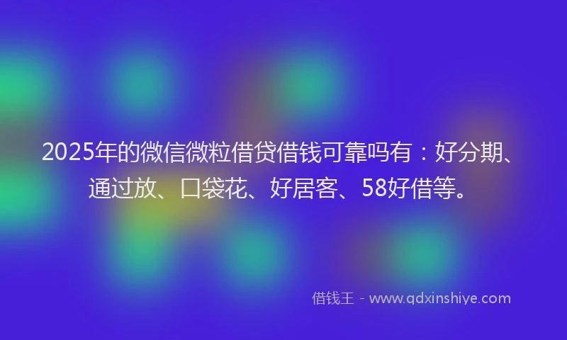 2025年的微信微粒借贷借钱可靠吗有：好分期、通过放、口袋花、好居客、58好借等。