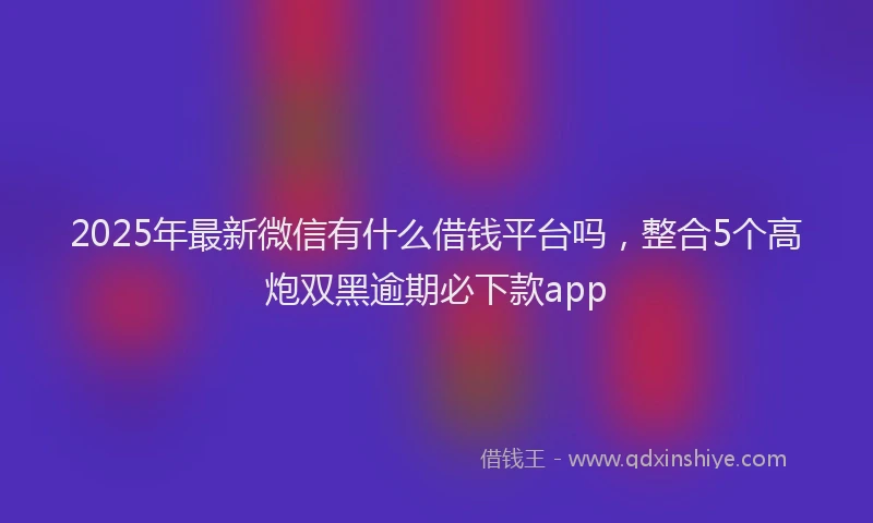 2025年最新微信有什么借钱平台吗，整合5个高炮双黑逾期必下款app