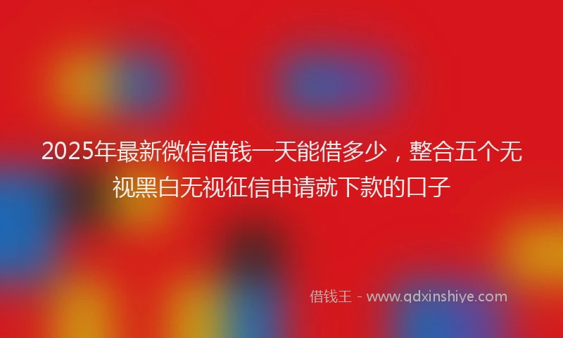 2025年最新微信借钱一天能借多少，整合五个无视黑白无视征信申请就下款的口子