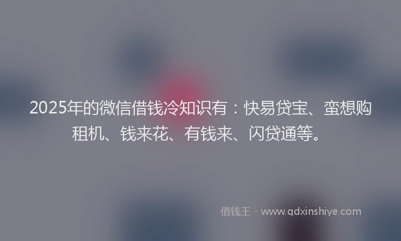 2025年的微信借钱冷知识有：快易贷宝、蛮想购租机、钱来花、有钱来、闪贷通等。