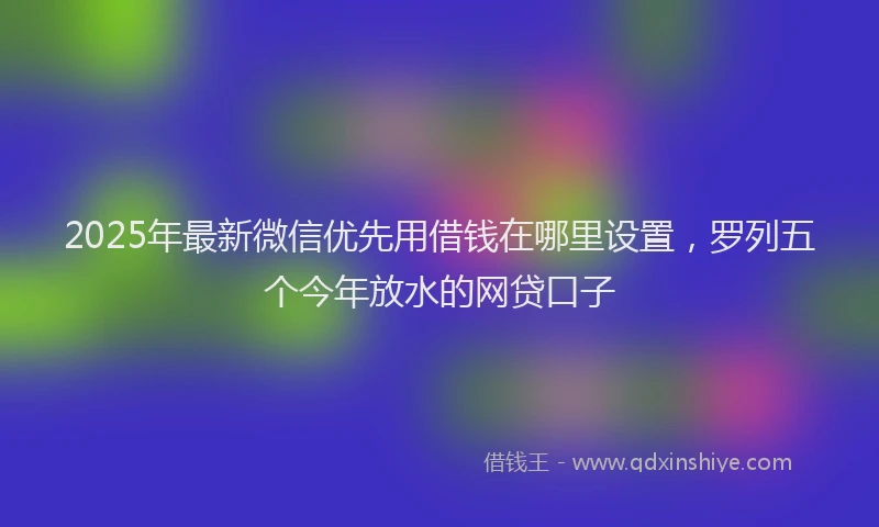 2025年最新微信优先用借钱在哪里设置，罗列五个今年放水的网贷口子