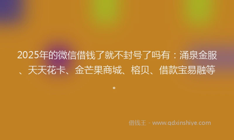 2025年的微信借钱了就不封号了吗有：涌泉金服、天天花卡、金芒果商城、榕贝、借款宝易融等。