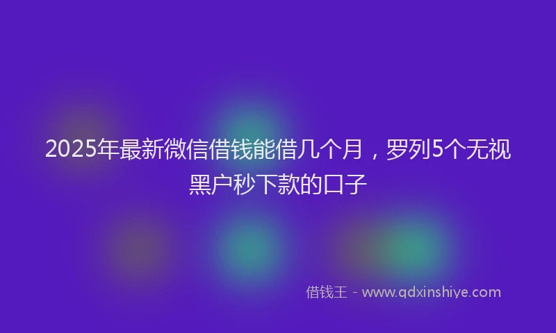 2025年最新微信借钱能借几个月，罗列5个无视黑户秒下款的口子