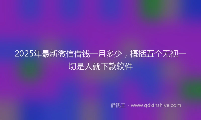 2025年最新微信借钱一月多少，概括五个无视一切是人就下款软件