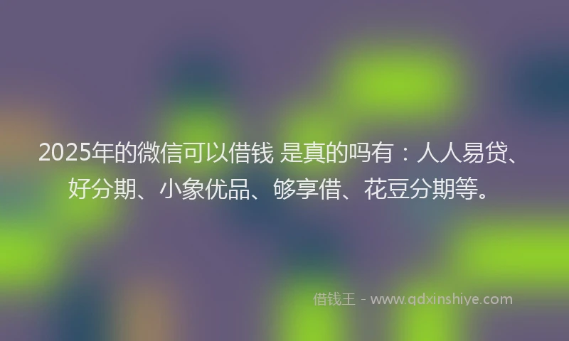 2025年的微信可以借钱 是真的吗有：人人易贷、好分期、小象优品、够享借、花豆分期等。