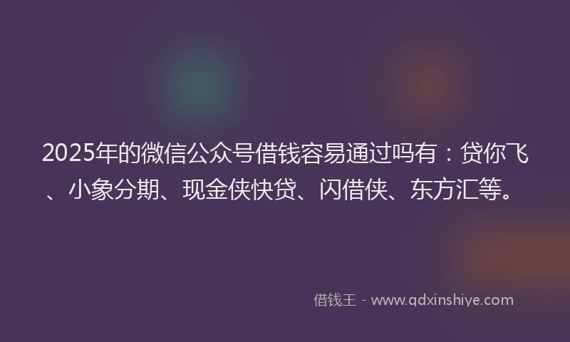2025年的微信公众号借钱容易通过吗有：贷你飞、小象分期、现金侠快贷、闪借侠、东方汇等。