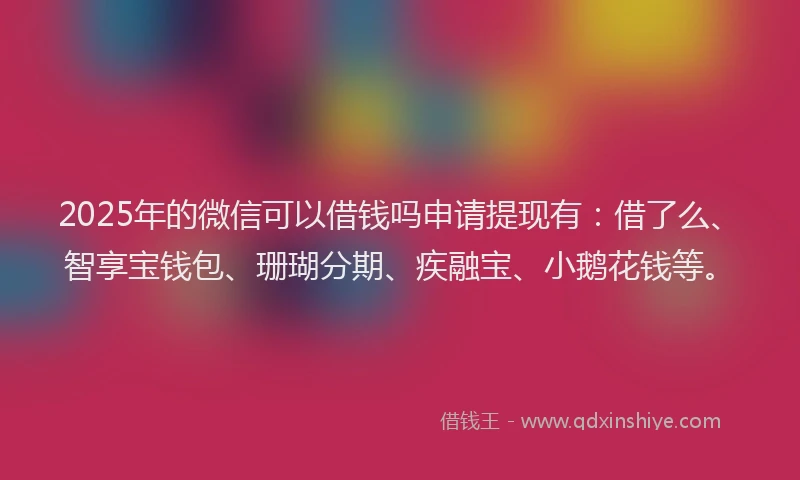 2025年的微信可以借钱吗申请提现有：借了么、智享宝钱包、珊瑚分期、疾融宝、小鹅花钱等。