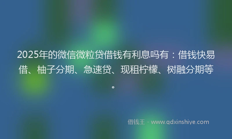 2025年的微信微粒贷借钱有利息吗有：借钱快易借、柚子分期、急速贷、现租柠檬、树融分期等。