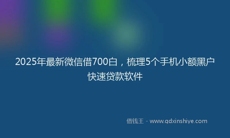 2025年最新微信借700白，梳理5个手机小额黑户快速贷款软件
