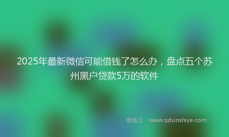 2025年最新微信可能借钱了怎么办，盘点五个苏州黑户贷款5万的软件