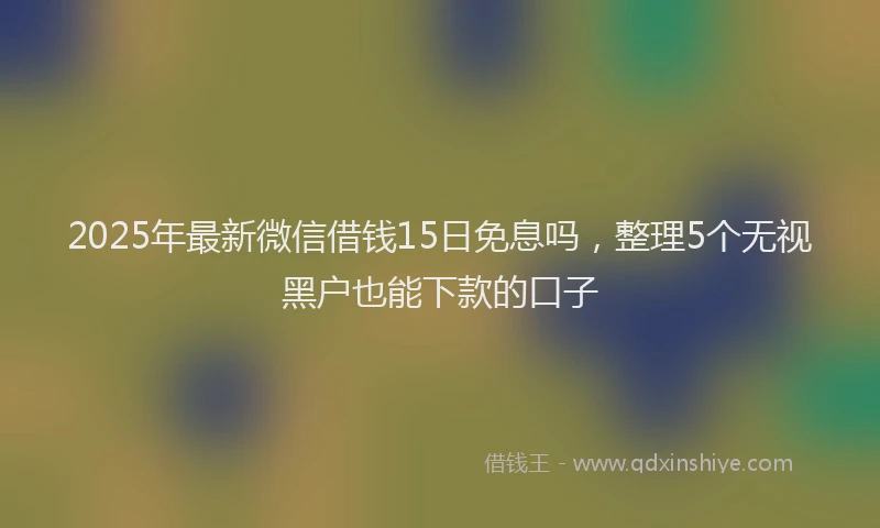 2025年最新微信借钱15日免息吗，整理5个无视黑户也能下款的口子