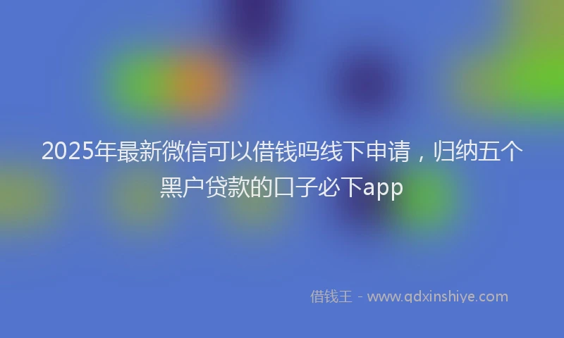 2025年最新微信可以借钱吗线下申请，归纳五个黑户贷款的口子必下app