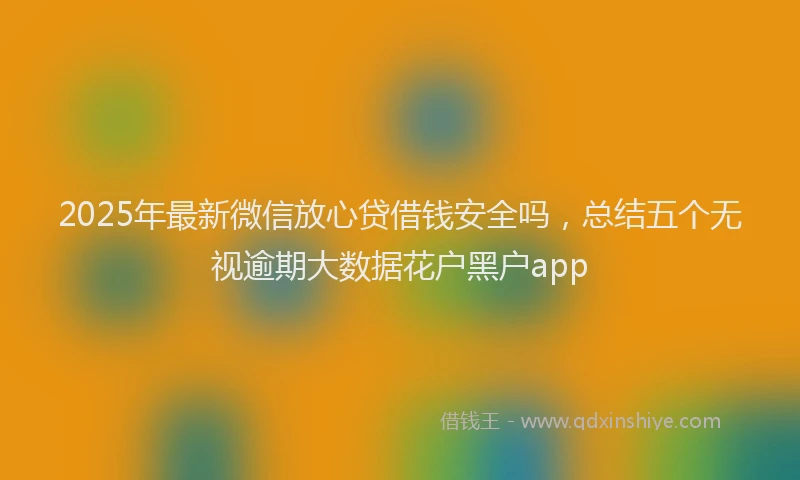 2025年最新微信放心贷借钱安全吗，总结五个无视逾期大数据花户黑户app