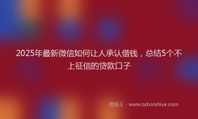 2025年最新微信如何让人承认借钱，总结5个不上征信的贷款口子