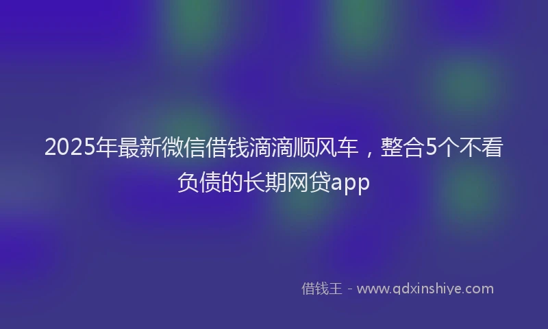 2025年最新微信借钱滴滴顺风车，整合5个不看负债的长期网贷app
