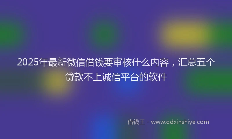 2025年最新微信借钱要审核什么内容，汇总五个贷款不上诚信平台的软件