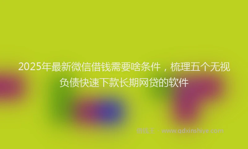 2025年最新微信借钱需要啥条件，梳理五个无视负债快速下款长期网贷的软件