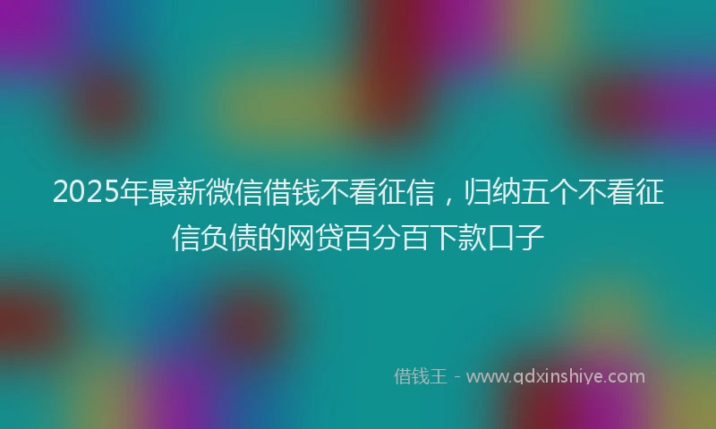 2025年最新微信借钱不看征信，归纳五个不看征信负债的网贷百分百下款口子