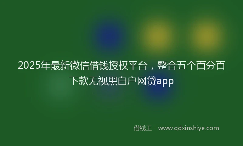 2025年最新微信借钱授权平台，整合五个百分百下款无视黑白户网贷app