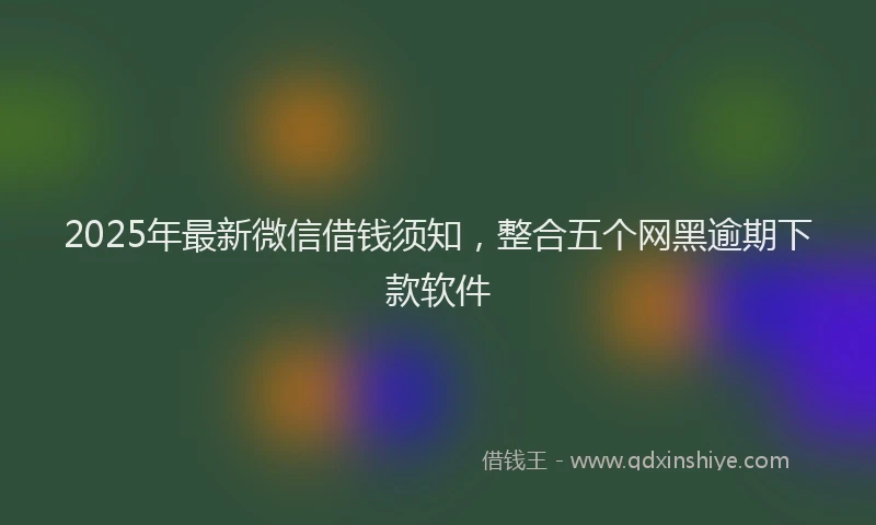 2025年最新微信借钱须知，整合五个网黑逾期下款软件