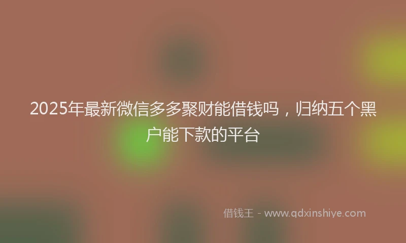 2025年最新微信多多聚财能借钱吗，归纳五个黑户能下款的平台