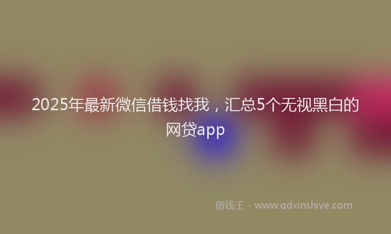 2025年最新微信借钱找我，汇总5个无视黑白的网贷app