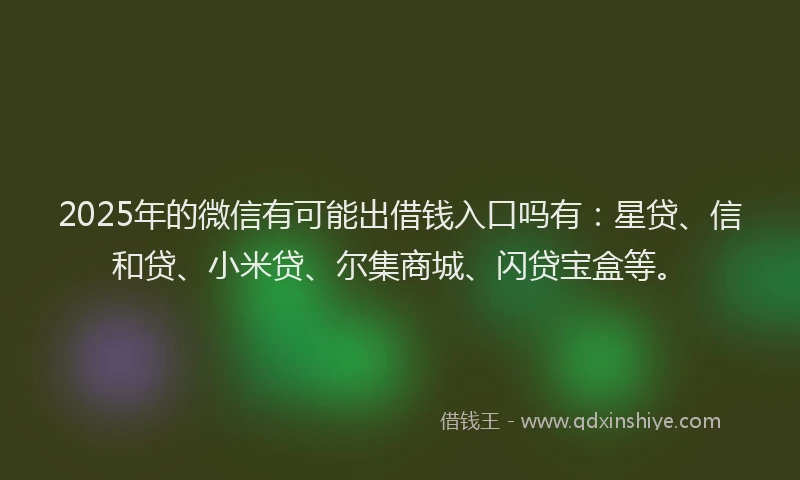 2025年的微信有可能出借钱入口吗有：星贷、信和贷、小米贷、尔集商城、闪贷宝盒等。