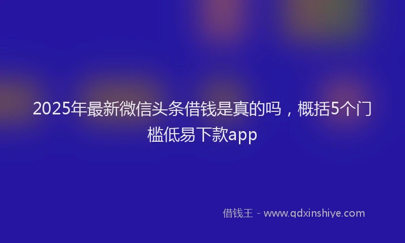 2025年最新微信头条借钱是真的吗，概括5个门槛低易下款app