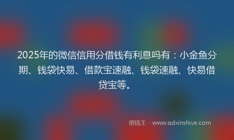 2025年的微信信用分借钱有利息吗有：小金鱼分期、钱袋快易、借款宝速融、钱袋速融、快易借贷宝等。