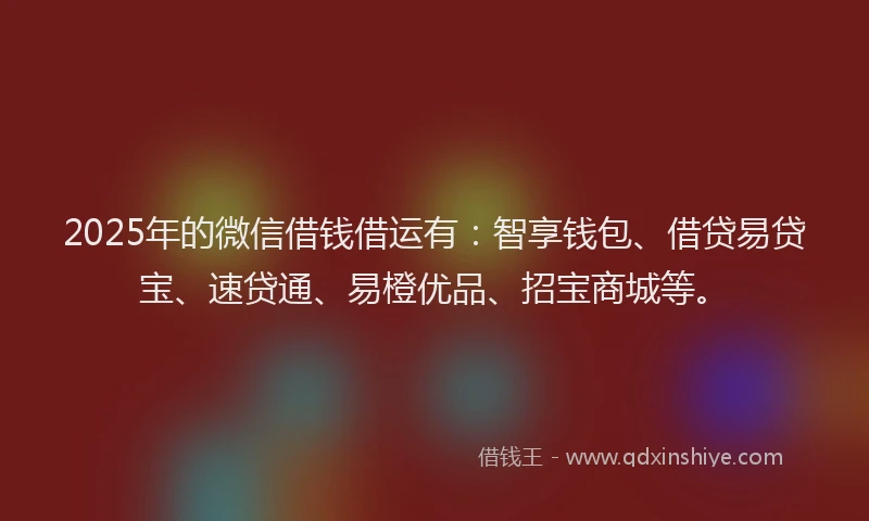 2025年的微信借钱借运有：智享钱包、借贷易贷宝、速贷通、易橙优品、招宝商城等。